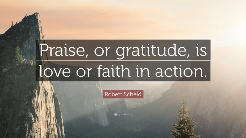 Robert Scheid Quote: “Praise, or gratitude, is love or faith in action.”