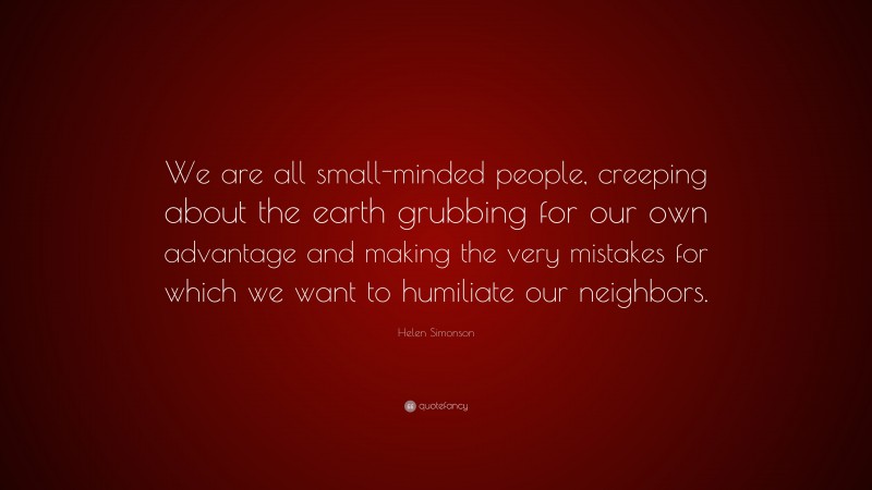 Helen Simonson Quote: “We are all small-minded people, creeping about the earth grubbing for our own advantage and making the very mistakes for which we want to humiliate our neighbors.”