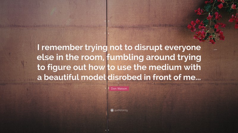 Don Watson Quote: “I remember trying not to disrupt everyone else in the room, fumbling around trying to figure out how to use the medium with a beautiful model disrobed in front of me...”