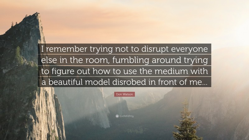 Don Watson Quote: “I remember trying not to disrupt everyone else in the room, fumbling around trying to figure out how to use the medium with a beautiful model disrobed in front of me...”