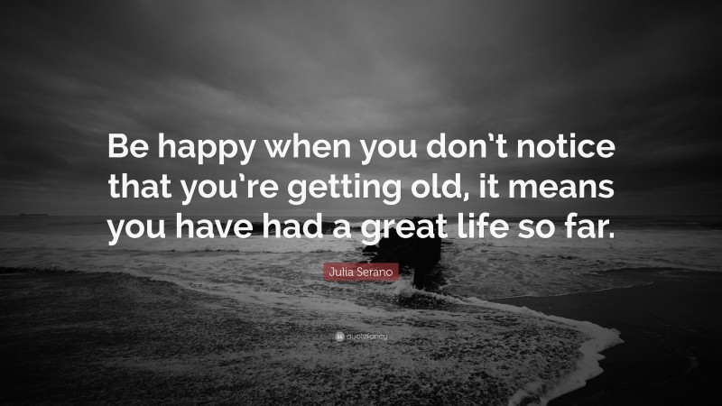 Julia Serano Quote: “Be happy when you don’t notice that you’re getting old, it means you have had a great life so far.”