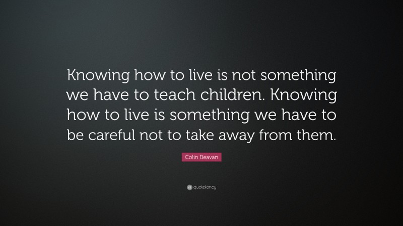 Colin Beavan Quote: “Knowing how to live is not something we have to teach children. Knowing how to live is something we have to be careful not to take away from them.”