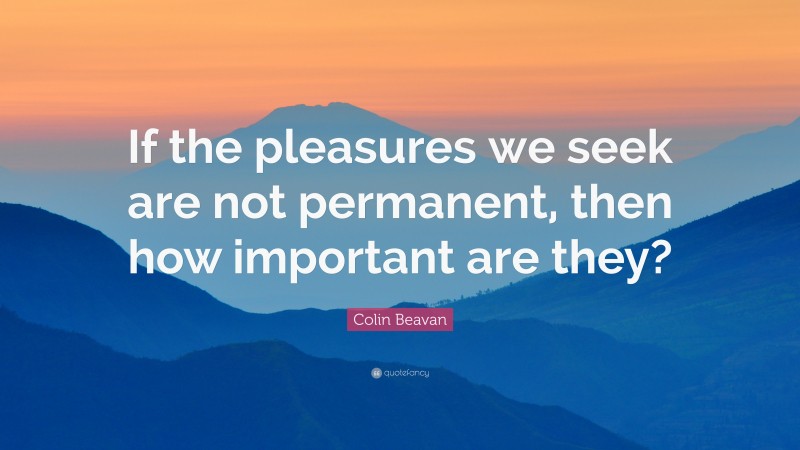 Colin Beavan Quote: “If the pleasures we seek are not permanent, then how important are they?”