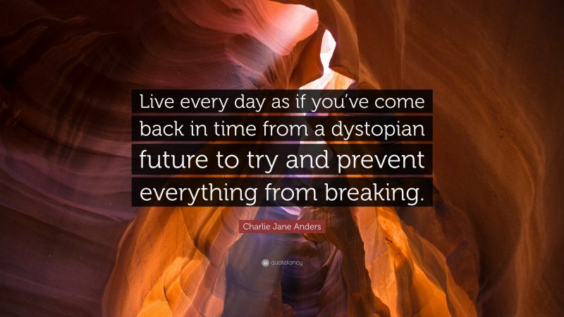 Charlie Jane Anders Quote: “Live every day as if you’ve come back in time from a dystopian future to try and prevent everything from breaking.”