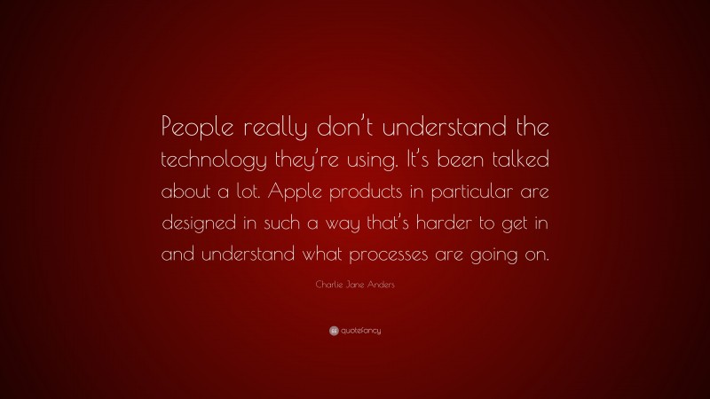 Charlie Jane Anders Quote: “People really don’t understand the technology they’re using. It’s been talked about a lot. Apple products in particular are designed in such a way that’s harder to get in and understand what processes are going on.”