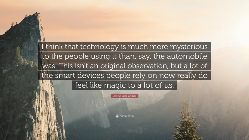 Charlie Jane Anders Quote: “I think that technology is much more mysterious to the people using it than, say, the automobile was. This isn’t an original observation, but a lot of the smart devices people rely on now really do feel like magic to a lot of us.”