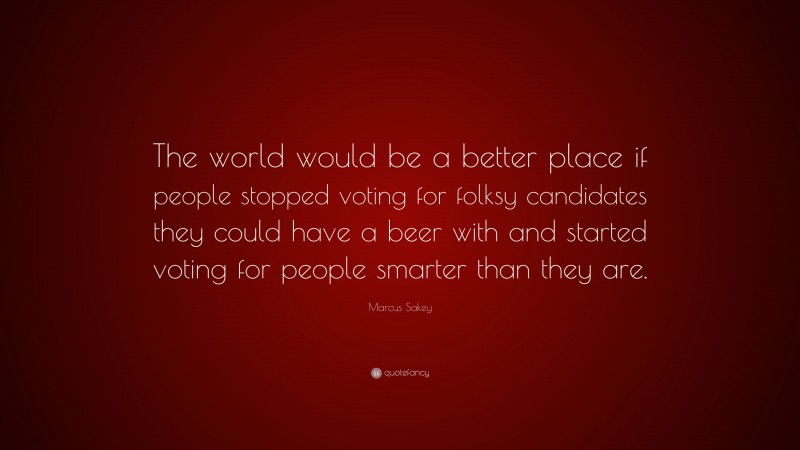 Marcus Sakey Quote: “The world would be a better place if people stopped voting for folksy candidates they could have a beer with and started voting for people smarter than they are.”