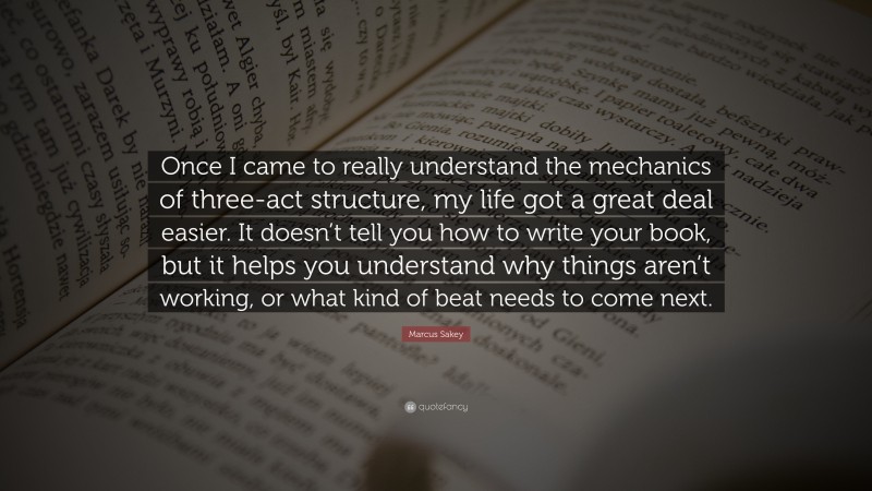 Marcus Sakey Quote: “Once I came to really understand the mechanics of three-act structure, my life got a great deal easier. It doesn’t tell you how to write your book, but it helps you understand why things aren’t working, or what kind of beat needs to come next.”