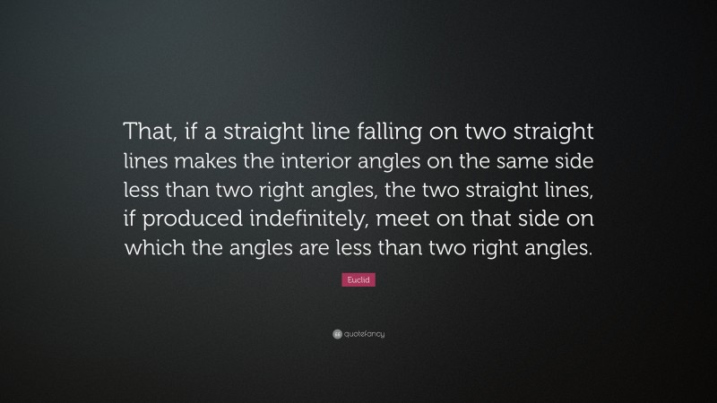 Euclid Quote: “That, if a straight line falling on two straight lines makes the interior angles on the same side less than two right angles, the two straight lines, if produced indefinitely, meet on that side on which the angles are less than two right angles.”