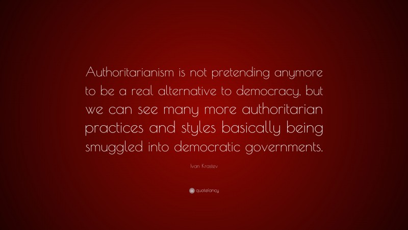 Ivan Krastev Quote: “Authoritarianism is not pretending anymore to be a real alternative to democracy, but we can see many more authoritarian practices and styles basically being smuggled into democratic governments.”