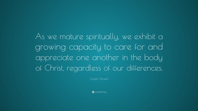 Joseph Stowell Quote: “As we mature spiritually, we exhibit a growing capacity to care for and appreciate one another in the body of Christ, regardless of our differences.”