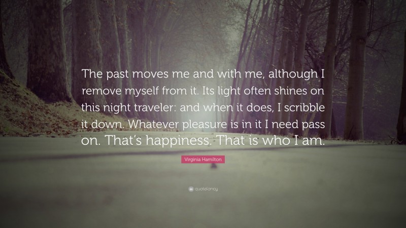 Virginia Hamilton Quote: “The past moves me and with me, although I remove myself from it. Its light often shines on this night traveler: and when it does, I scribble it down. Whatever pleasure is in it I need pass on. That’s happiness. That is who I am.”