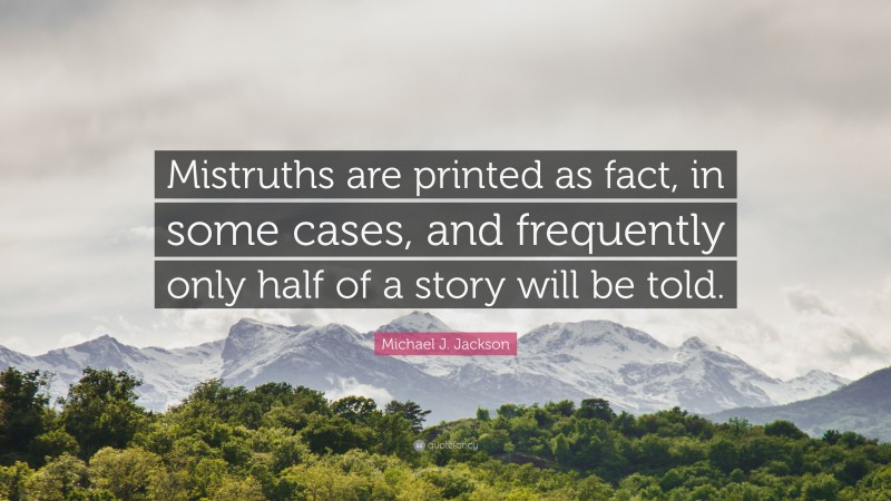 Michael J. Jackson Quote: “Mistruths are printed as fact, in some cases, and frequently only half of a story will be told.”