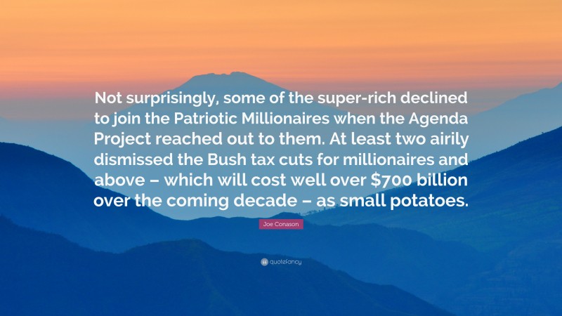 Joe Conason Quote: “Not surprisingly, some of the super-rich declined to join the Patriotic Millionaires when the Agenda Project reached out to them. At least two airily dismissed the Bush tax cuts for millionaires and above – which will cost well over $700 billion over the coming decade – as small potatoes.”