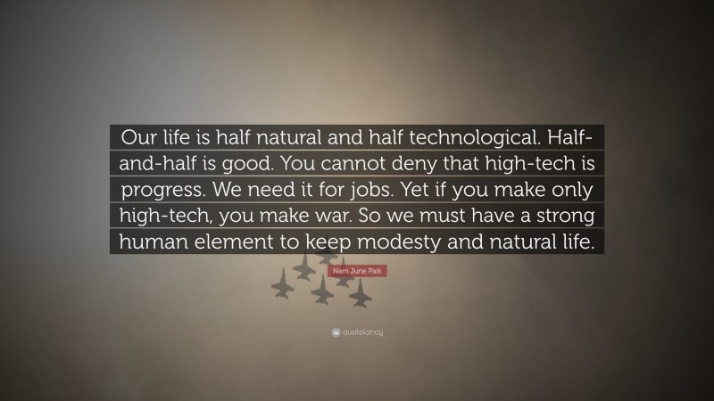 Nam June Paik Quote: “Our life is half natural and half technological. Half-and-half is good. You cannot deny that high-tech is progress. We need it for jobs. Yet if you make only high-tech, you make war. So we must have a strong human element to keep modesty and natural life.”