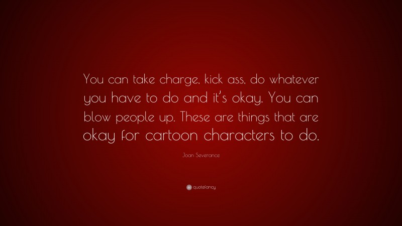 Joan Severance Quote: “You can take charge, kick ass, do whatever you have to do and it’s okay. You can blow people up. These are things that are okay for cartoon characters to do.”