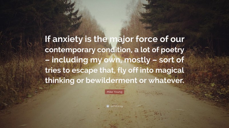 Mike Young Quote: “If anxiety is the major force of our contemporary condition, a lot of poetry – including my own, mostly – sort of tries to escape that, fly off into magical thinking or bewilderment or whatever.”