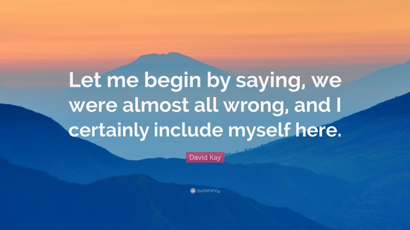 David Kay Quote: “Let me begin by saying, we were almost all wrong, and I certainly include myself here.”
