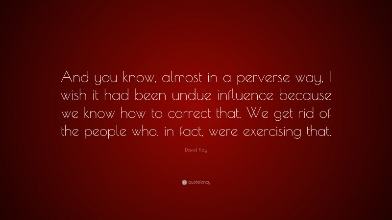 David Kay Quote: “And you know, almost in a perverse way, I wish it had been undue influence because we know how to correct that. We get rid of the people who, in fact, were exercising that.”