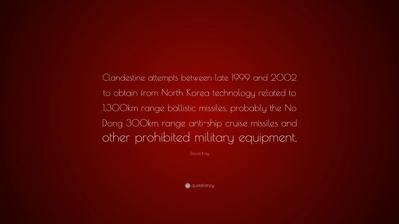 David Kay Quote: “Clandestine attempts between late 1999 and 2002 to obtain from North Korea technology related to 1,300km range ballistic missiles, probably the No Dong 300km range anti-ship cruise missiles and other prohibited military equipment.”
