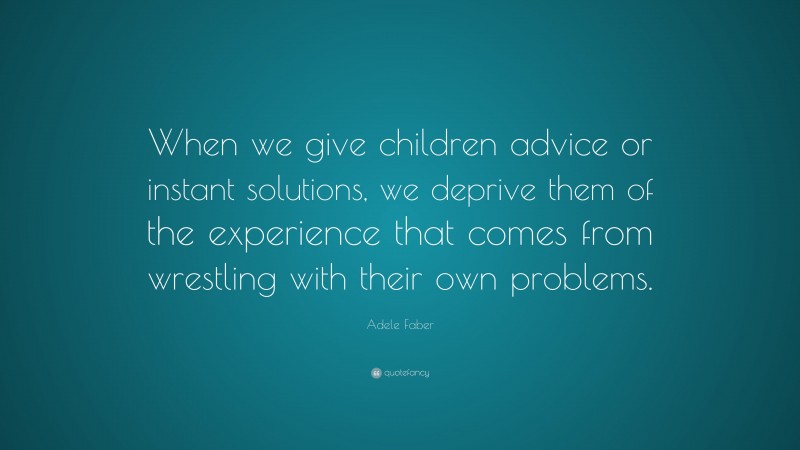 Adele Faber Quote: “When we give children advice or instant solutions, we deprive them of the experience that comes from wrestling with their own problems.”