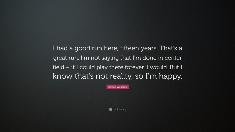 Bernie Williams Quote: “I had a good run here, fifteen years. That’s a great run. I’m not saying that I’m done in center field – if I could play there forever, I would. But I know that’s not reality, so I’m happy.”