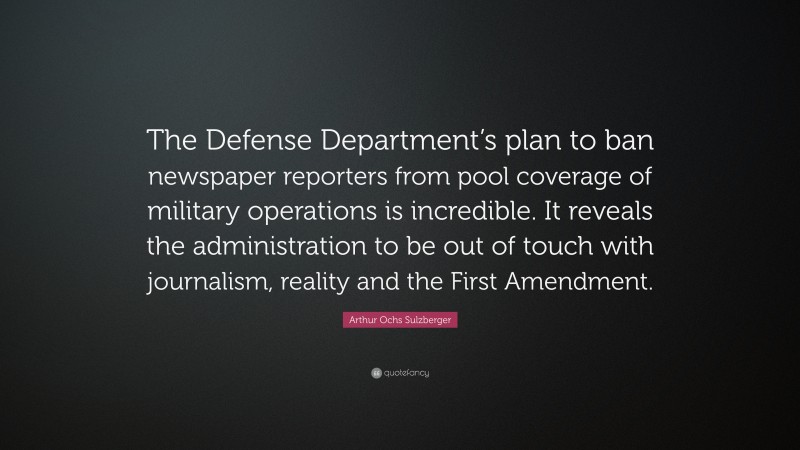 Arthur Ochs Sulzberger Quote: “The Defense Department’s plan to ban newspaper reporters from pool coverage of military operations is incredible. It reveals the administration to be out of touch with journalism, reality and the First Amendment.”