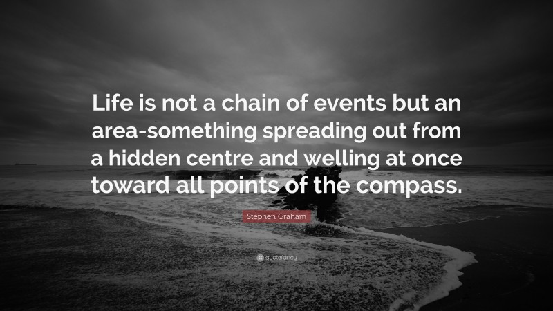 Stephen Graham Quote: “Life is not a chain of events but an area-something spreading out from a hidden centre and welling at once toward all points of the compass.”