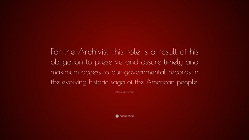 Allen Weinstein Quote: “For the Archivist, this role is a result of his obligation to preserve and assure timely and maximum access to our governmental records in the evolving historic saga of the American people.”