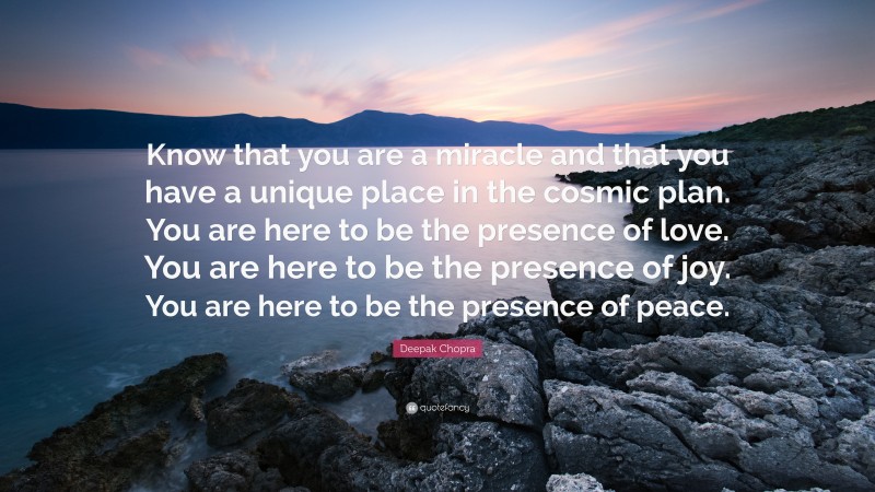 Deepak Chopra Quote: “Know that you are a miracle and that you have a unique place in the cosmic plan. You are here to be the presence of love. You are here to be the presence of joy. You are here to be the presence of peace.”