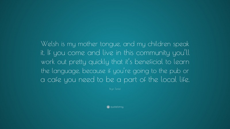 Bryn Terfel Quote: “Welsh is my mother tongue, and my children speak it. If you come and live in this community you’ll work out pretty quickly that it’s beneficial to learn the language, because if you’re going to the pub or a cafe you need to be a part of the local life.”