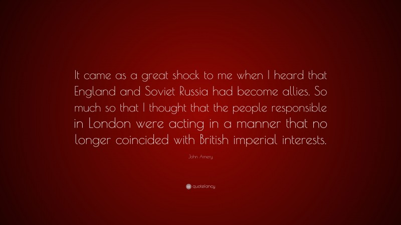 John Amery Quote: “It came as a great shock to me when I heard that England and Soviet Russia had become allies. So much so that I thought that the people responsible in London were acting in a manner that no longer coincided with British imperial interests.”