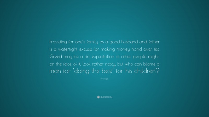 Eva Figes Quote: “Providing for one’s family as a good husband and father is a watertight excuse for making money hand over fist. Greed may be a sin, exploitation of other people might, on the face of it, look rather nasty, but who can blame a man for ‘doing the best’ for his children?”