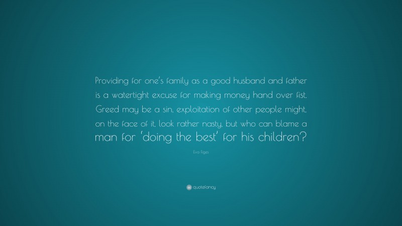 Eva Figes Quote: “Providing for one’s family as a good husband and father is a watertight excuse for making money hand over fist. Greed may be a sin, exploitation of other people might, on the face of it, look rather nasty, but who can blame a man for ‘doing the best’ for his children?”