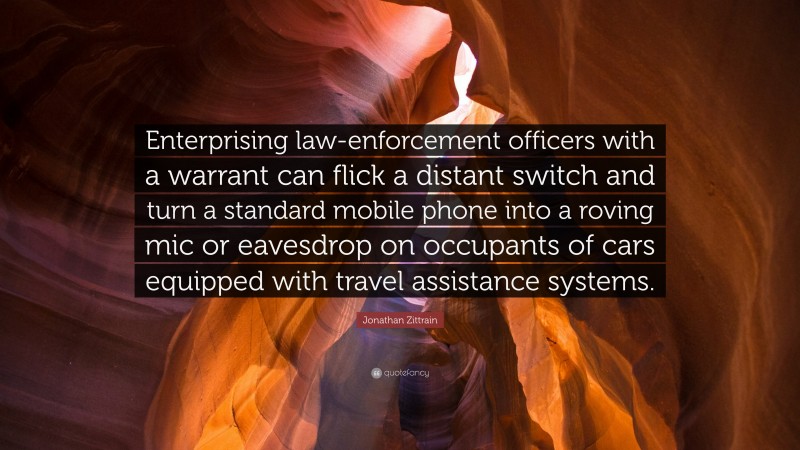 Jonathan Zittrain Quote: “Enterprising law-enforcement officers with a warrant can flick a distant switch and turn a standard mobile phone into a roving mic or eavesdrop on occupants of cars equipped with travel assistance systems.”