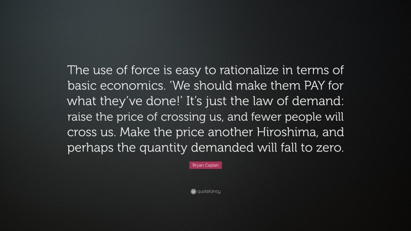 Bryan Caplan Quote: “The use of force is easy to rationalize in terms of basic economics. ‘We should make them PAY for what they’ve done!’ It’s just the law of demand: raise the price of crossing us, and fewer people will cross us. Make the price another Hiroshima, and perhaps the quantity demanded will fall to zero.”