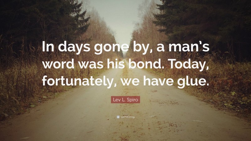 Lev L. Spiro Quote: “In days gone by, a man’s word was his bond. Today, fortunately, we have glue.”