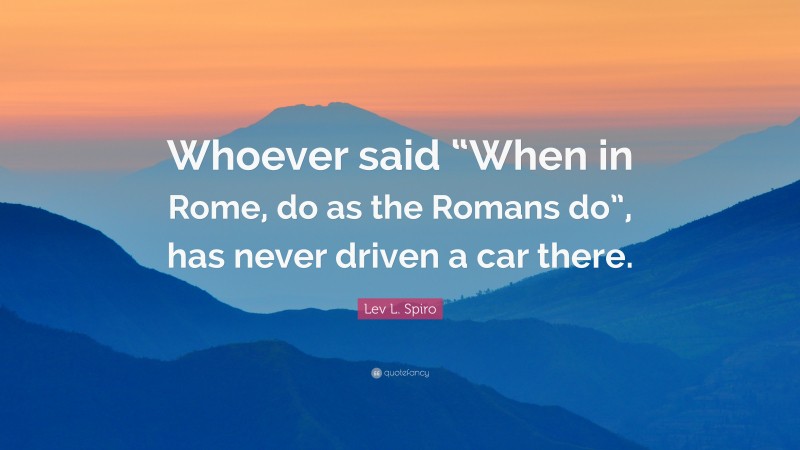 Lev L. Spiro Quote: “Whoever said “When in Rome, do as the Romans do”, has never driven a car there.”