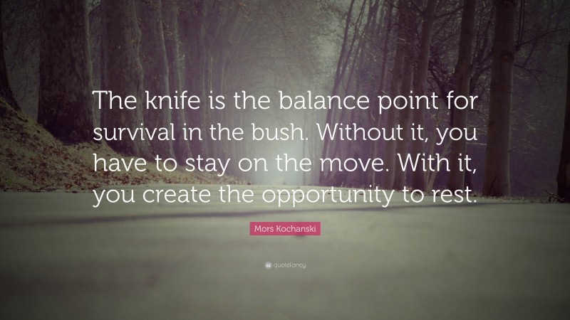 Mors Kochanski Quote: “The knife is the balance point for survival in the bush. Without it, you have to stay on the move. With it, you create the opportunity to rest.”