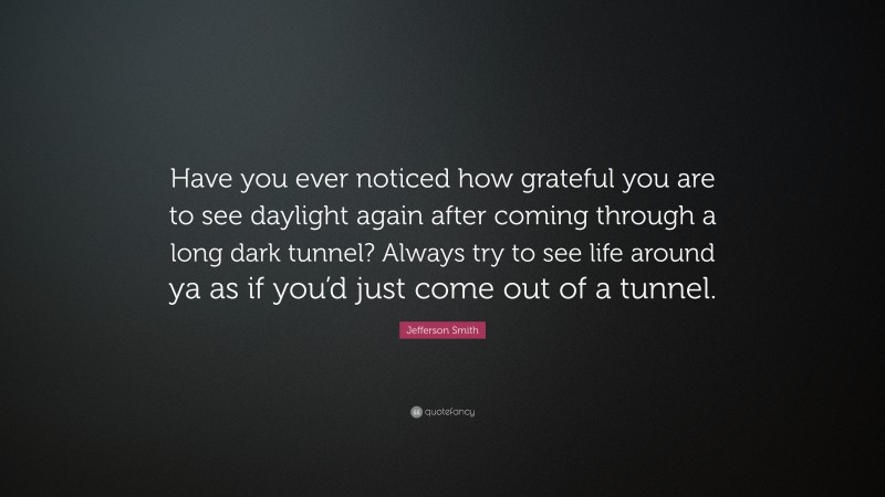 Jefferson Smith Quote: “Have you ever noticed how grateful you are to see daylight again after coming through a long dark tunnel? Always try to see life around ya as if you’d just come out of a tunnel.”