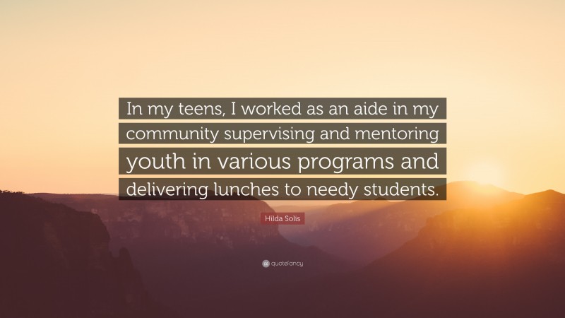 Hilda Solis Quote: “In my teens, I worked as an aide in my community supervising and mentoring youth in various programs and delivering lunches to needy students.”