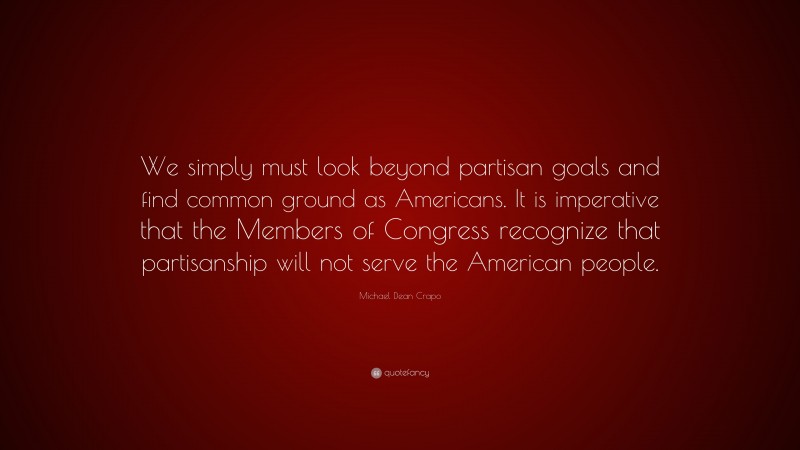 Michael Dean Crapo Quote: “We simply must look beyond partisan goals and find common ground as Americans. It is imperative that the Members of Congress recognize that partisanship will not serve the American people.”