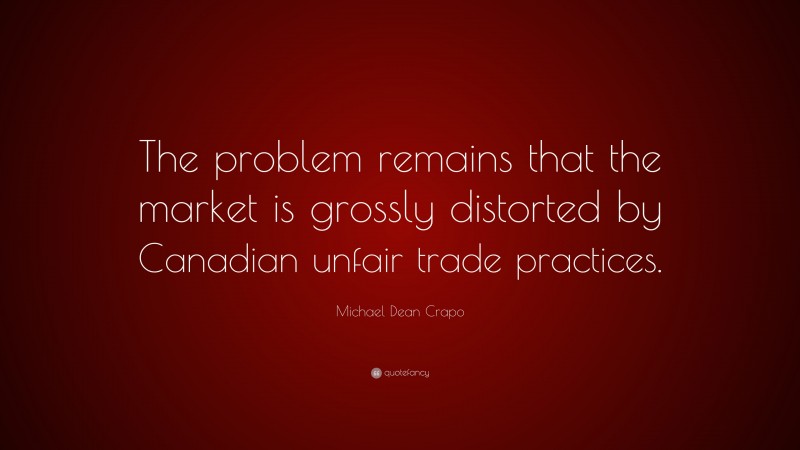 Michael Dean Crapo Quote: “The problem remains that the market is grossly distorted by Canadian unfair trade practices.”