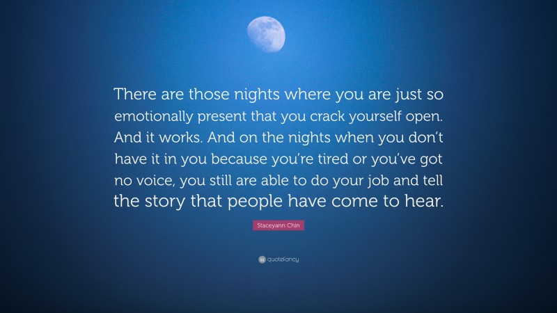 Staceyann Chin Quote: “There are those nights where you are just so emotionally present that you crack yourself open. And it works. And on the nights when you don’t have it in you because you’re tired or you’ve got no voice, you still are able to do your job and tell the story that people have come to hear.”