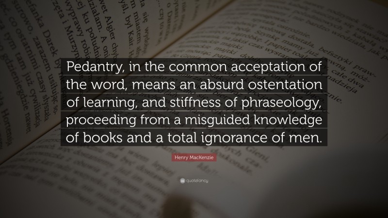 Henry MacKenzie Quote: “Pedantry, in the common acceptation of the word, means an absurd ostentation of learning, and stiffness of phraseology, proceeding from a misguided knowledge of books and a total ignorance of men.”