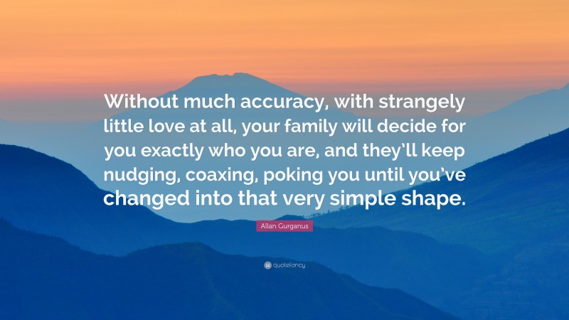 Allan Gurganus Quote: “Without much accuracy, with strangely little love at all, your family will decide for you exactly who you are, and they’ll keep nudging, coaxing, poking you until you’ve changed into that very simple shape.”