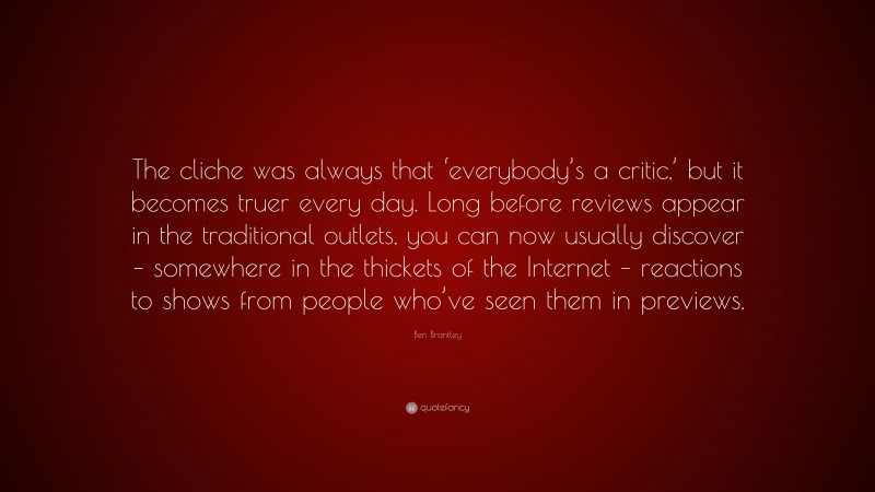 Ben Brantley Quote: “The cliche was always that ‘everybody’s a critic,’ but it becomes truer every day. Long before reviews appear in the traditional outlets, you can now usually discover – somewhere in the thickets of the Internet – reactions to shows from people who’ve seen them in previews.”
