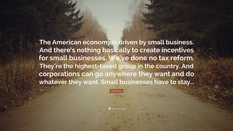 Ed Rollins Quote: “The American economy is driven by small business. And there’s nothing basically to create incentives for small businesses. We’ve done no tax reform. They’re the highest-taxed group in the country. And corporations can go anywhere they want and do whatever they want. Small businesses have to stay...”