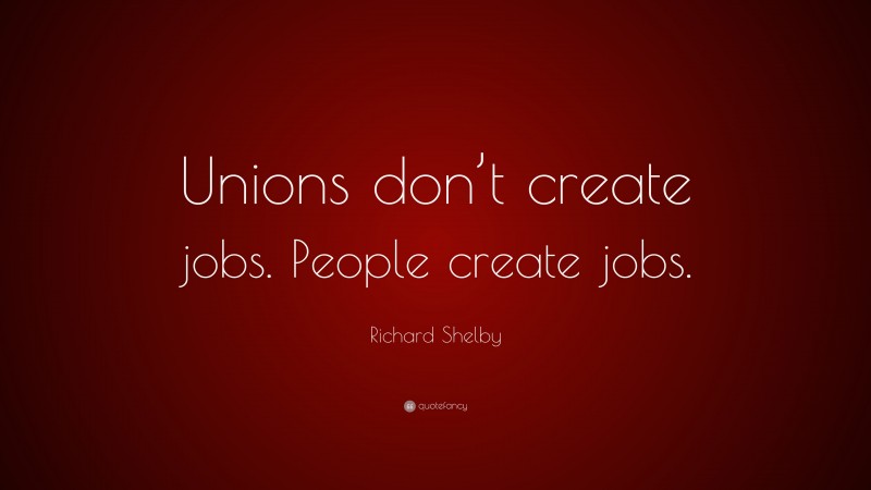 Richard Shelby Quote: “Unions don’t create jobs. People create jobs.”