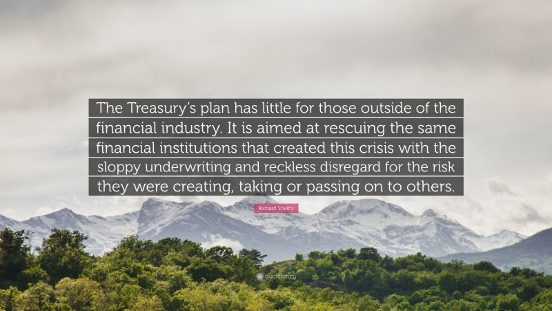 Richard Shelby Quote: “The Treasury’s plan has little for those outside of the financial industry. It is aimed at rescuing the same financial institutions that created this crisis with the sloppy underwriting and reckless disregard for the risk they were creating, taking or passing on to others.”